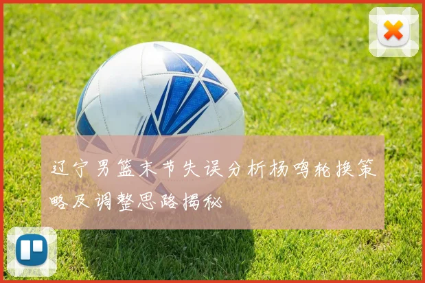 辽宁男篮末节失误分析杨鸣轮换策略及调整思路揭秘