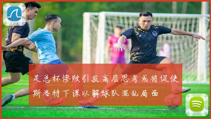 足总杯惨败引发高层思考或将促使斯洛特下课以解球队混乱局面