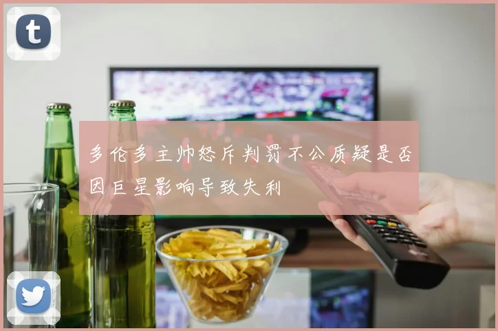 多伦多主帅怒斥判罚不公质疑是否因巨星影响导致失利