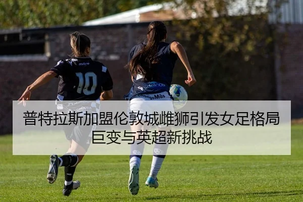 普特拉斯加盟伦敦城雌狮引发女足格局巨变与英超新挑战