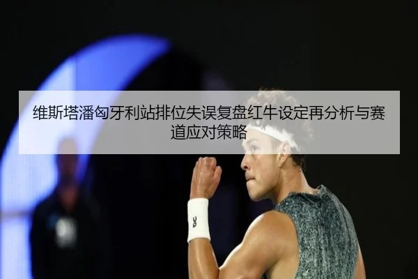维斯塔潘匈牙利站排位失误复盘红牛设定再分析与赛道应对策略