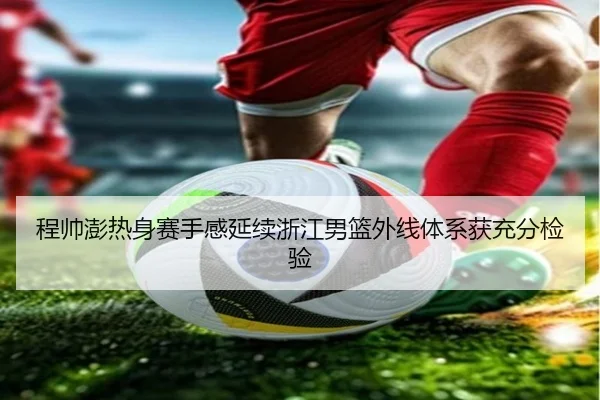 程帅澎热身赛手感延续浙江男篮外线体系获充分检验