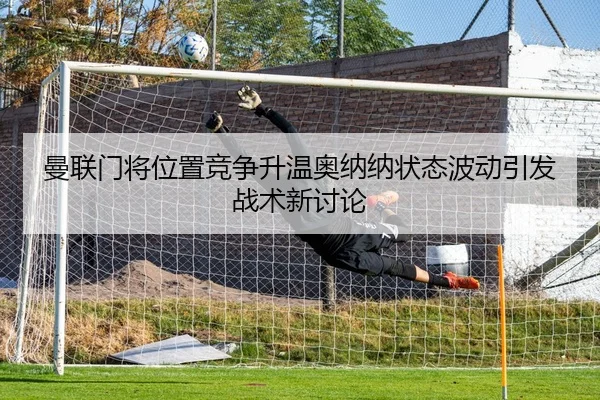 曼联门将位置竞争升温奥纳纳状态波动引发战术新讨论